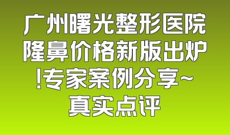 广州曙光整形医院隆鼻价格新版出炉！专家案例分享~真实点评