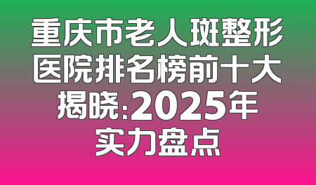 重庆市老人斑整形医院排名榜前十大揭晓：2025年实力盘点