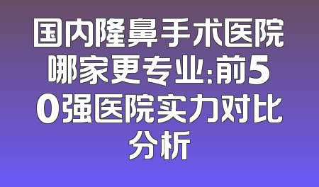 国内隆鼻手术医院哪家更专业：前50强医院实力对比分析