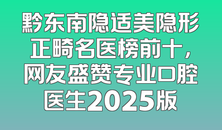 黔东南隐适美隐形正畸名医榜前十，网友盛赞专业口腔医生2025版