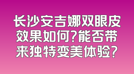 长沙安吉娜双眼皮效果如何？能否带来独特变美体验？