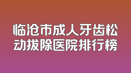 临沧市成人牙齿松动拔除医院排行榜