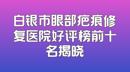 白银市眼部疤痕修复医院好评榜前十名揭晓
