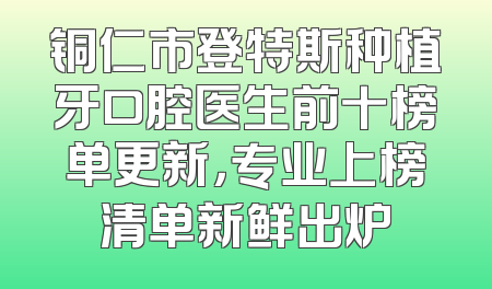 铜仁市登特斯种植牙口腔医生前十榜单更新，专业上榜清单新鲜出炉