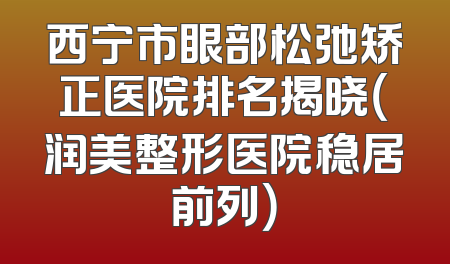 西宁市眼部松弛矫正医院排名揭晓（润美整形医院稳居前列）