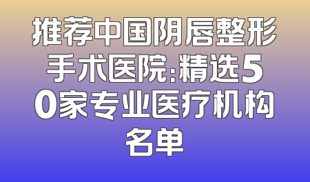 推荐中国阴唇整形手术医院：精选50家专业医疗机构名单