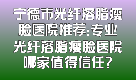 宁德市光纤溶脂瘦脸医院推荐：专业光纤溶脂瘦脸医院哪家值得信任？