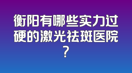 衡阳有哪些实力过硬的激光祛斑医院？