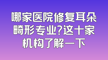 哪家医院修复耳朵畸形专业？这十家机构了解一下
