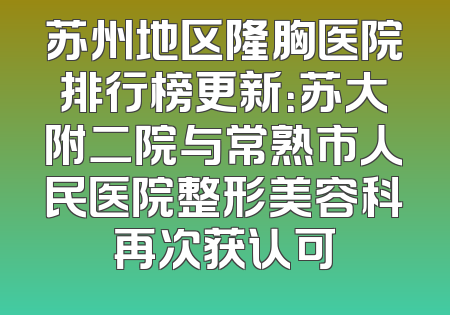 苏州地区隆胸医院排行榜更新：苏大附二院与常熟市人民医院整形美容科再次获认可