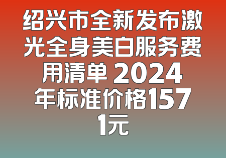 绍兴市全新发布激光全身美白服务费用清单 2024年标准价格1571元