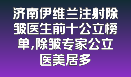 济南伊维兰注射除皱医生前十公立榜单，除皱专家公立医美居多