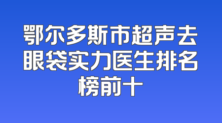 鄂尔多斯市超声去眼袋实力医生排名榜前十