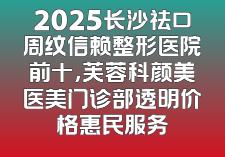 2025长沙祛口周纹信赖整形医院前十，芙蓉科颜美医美门诊部透明价格惠民服务
