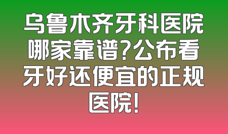 乌鲁木齐牙科医院哪家靠谱？公布看牙好还便宜的正规医院！