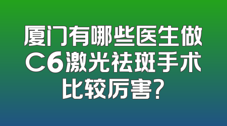 厦门有哪些医生做C6激光祛斑手术比较厉害？