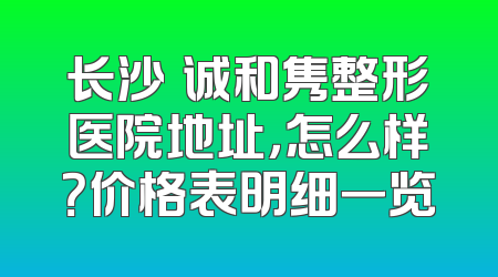 长沙皕诚和隽整形医院地址，怎么样？价格表明细一览