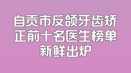 自贡市反颌牙齿矫正前十名医生榜单新鲜出炉