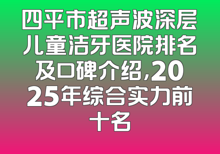 四平市超声波深层儿童洁牙医院排名及口碑介绍，2025年综合实力前十名