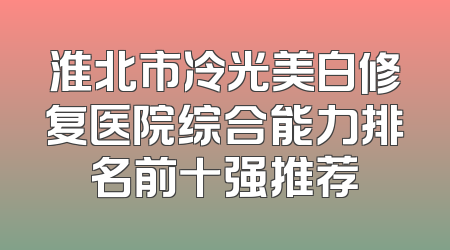淮北市冷光美白修复医院综合能力排名前十强推荐