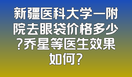 新疆医科大学一附院去眼袋价格多少？乔星等医生效果如何？
