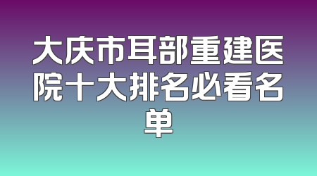 大庆市耳部重建医院十大排名必看名单
