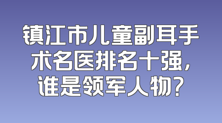 镇江市儿童副耳手术名医排名十强，谁是领军人物？