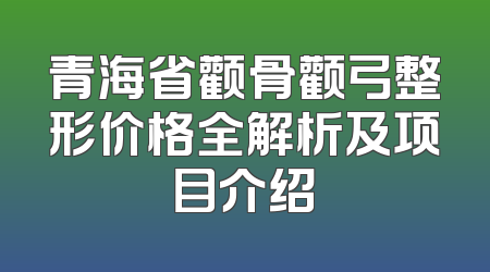 青海省颧骨颧弓整形价格全解析及项目介绍