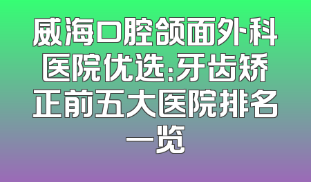 威海口腔颌面外科医院优选：牙齿矫正前五大医院排名一览