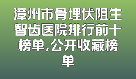 漳州市骨埋伏阻生智齿医院排行前十榜单，公开收藏榜单