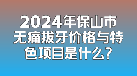 2024年保山市无痛拔牙价格与特色项目是什么？