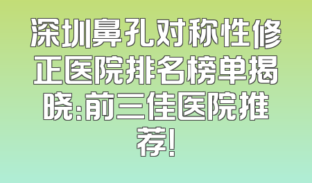 深圳鼻孔对称性修正医院排名榜单揭晓：前三佳医院推荐！