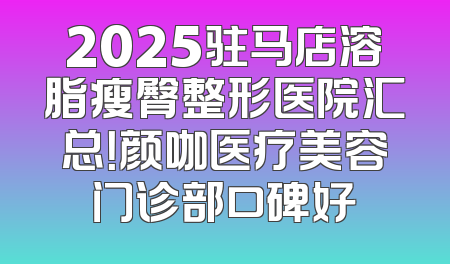2025驻马店溶脂瘦臀整形医院汇总！颜咖医疗美容门诊部口碑好