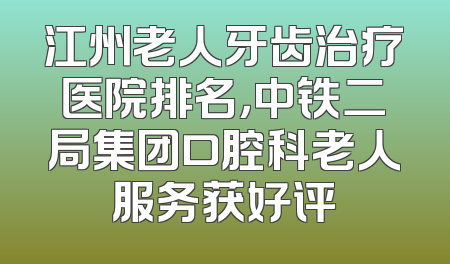 江州老人牙齿治疗医院排名，中铁二局集团口腔科老人服务获好评
