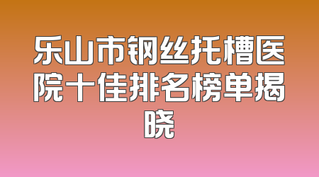 乐山市钢丝托槽医院十佳排名榜单揭晓