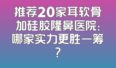 推荐20家耳软骨加硅胶隆鼻医院：哪家实力更胜一筹？