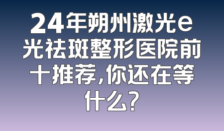 24年朔州激光e光祛斑整形医院前十推荐，你还在等什么？