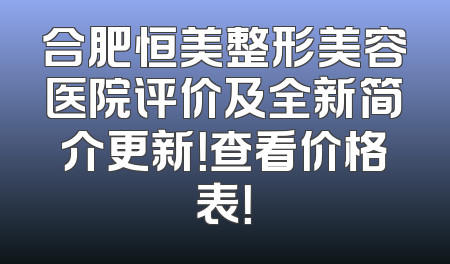 合肥恒美整形美容医院评价及全新简介更新！查看价格表！
