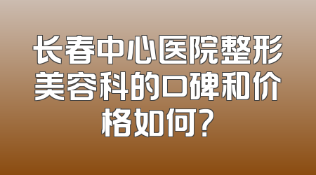 长春中心医院整形美容科的口碑和价格如何？