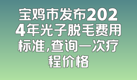 宝鸡市发布2024年光子脱毛费用标准，查询一次疗程价格