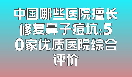 中国哪些医院擅长修复鼻子痘坑：50家优质医院综合评价