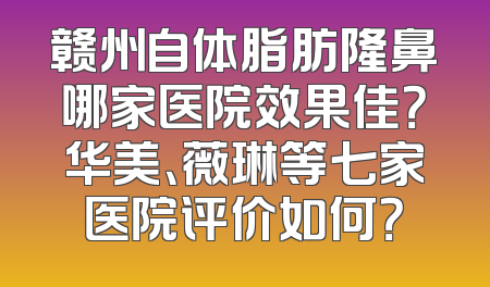 赣州自体脂肪隆鼻哪家医院效果佳？华美、薇琳等七家医院评价如何？