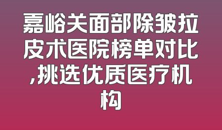嘉峪关面部除皱拉皮术医院榜单对比，挑选优质医疗机构