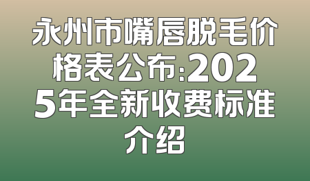 永州市嘴唇脱毛价格表公布：2025年全新收费标准介绍