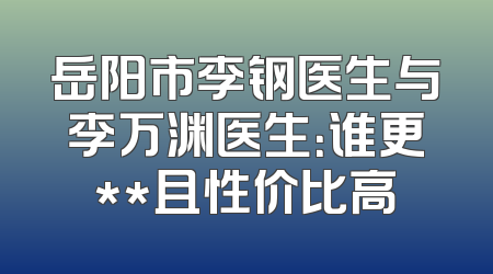 岳阳市李钢医生与李万渊医生：谁更**且性价比高