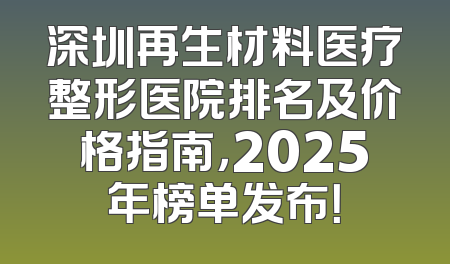 深圳再生材料医疗整形医院排名及价格指南，2025年榜单发布！