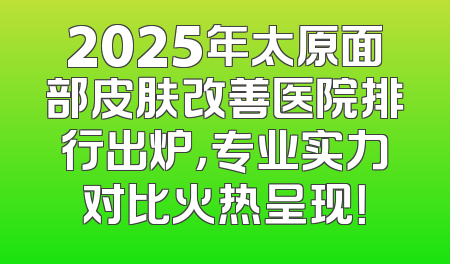 2025年太原面部皮肤改善医院排行出炉，专业实力对比火热呈现！