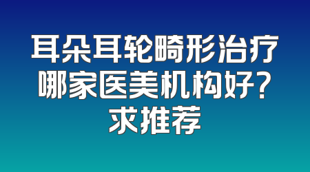 耳朵耳轮畸形治疗哪家医美机构好？求推荐