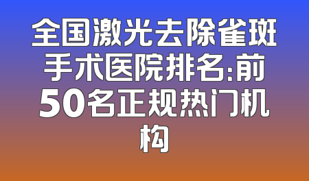 全国激光去除雀斑手术医院排名：前50名正规热门机构