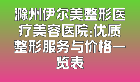 滁州伊尔美整形医疗美容医院：优质整形服务与价格一览表
